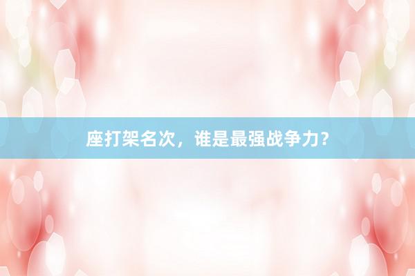 座打架名次，谁是最强战争力？