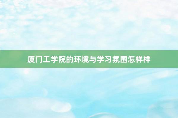 厦门工学院的环境与学习氛围怎样样