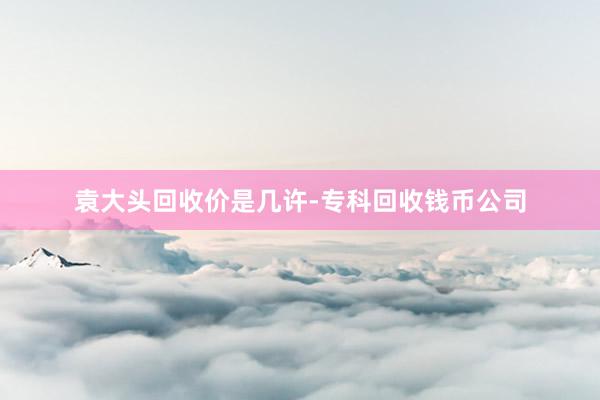 袁大头回收价是几许-专科回收钱币公司