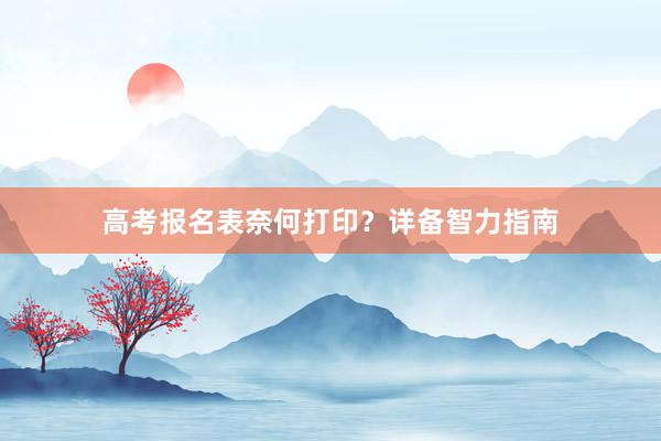 高考报名表奈何打印？详备智力指南